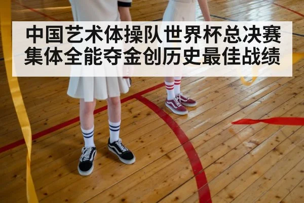 中国艺术体操队世界杯总决赛集体全能夺金创历史最佳战绩